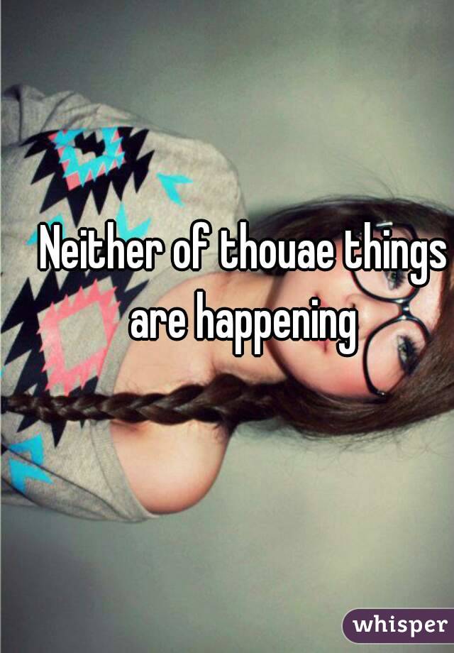 Neither of thouae things are happening 