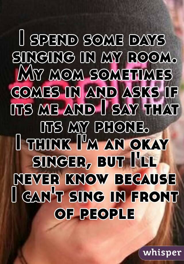 I spend some days singing in my room. My mom sometimes comes in and asks if its me and I say that its my phone.
I think I'm an okay singer, but I'll never know because I can't sing in front of people