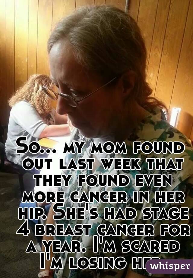 So... my mom found out last week that they found even more cancer in her hip. She's had stage 4 breast cancer for a year. I'm scared I'm losing her.
