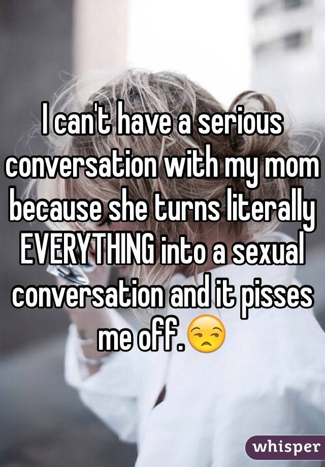 I can't have a serious conversation with my mom because she turns literally EVERYTHING into a sexual conversation and it pisses me off.😒