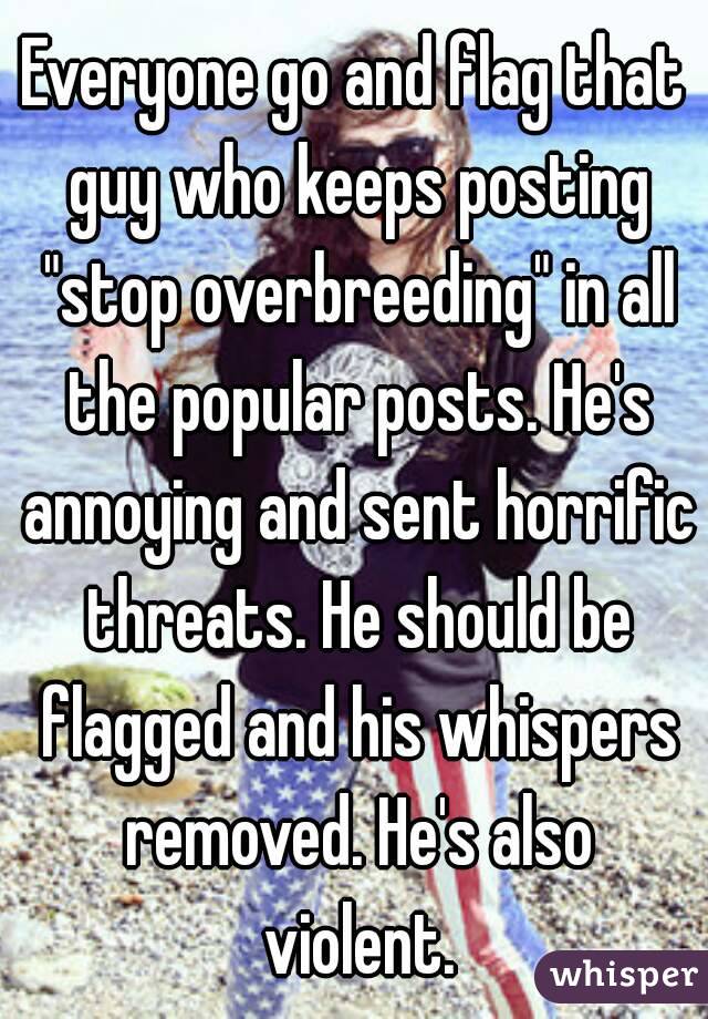 Everyone go and flag that guy who keeps posting "stop overbreeding" in all the popular posts. He's annoying and sent horrific threats. He should be flagged and his whispers removed. He's also violent.