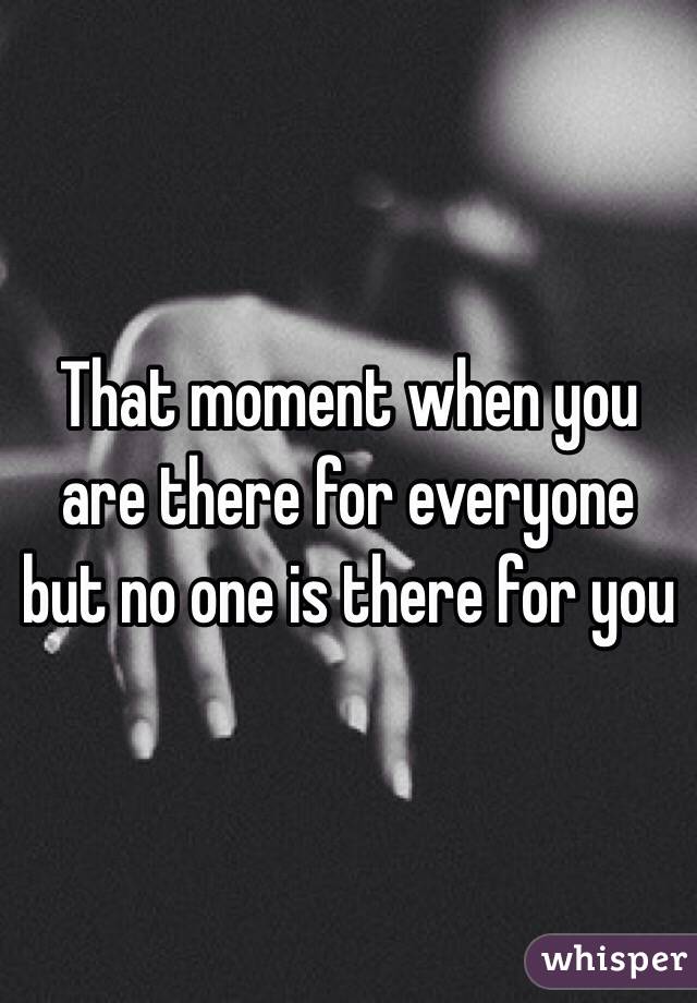 That moment when you are there for everyone but no one is there for you 