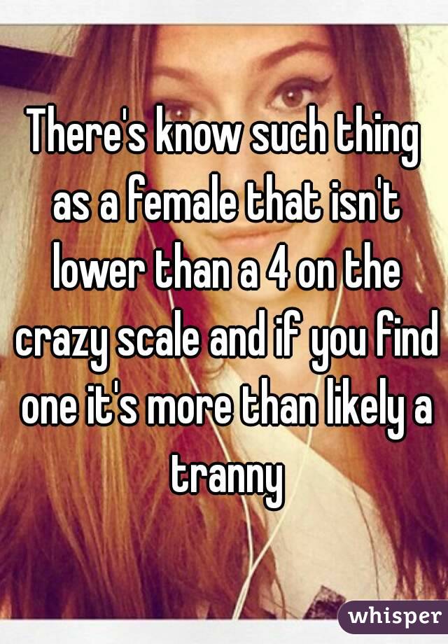 There's know such thing as a female that isn't lower than a 4 on the crazy scale and if you find one it's more than likely a tranny