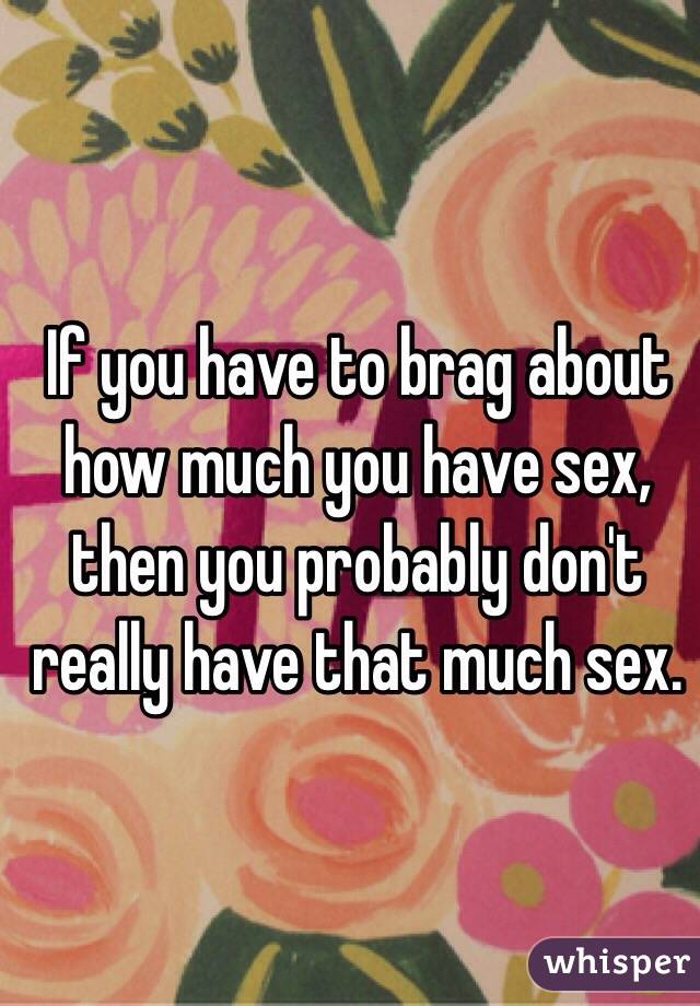 If you have to brag about how much you have sex, then you probably don't really have that much sex. 