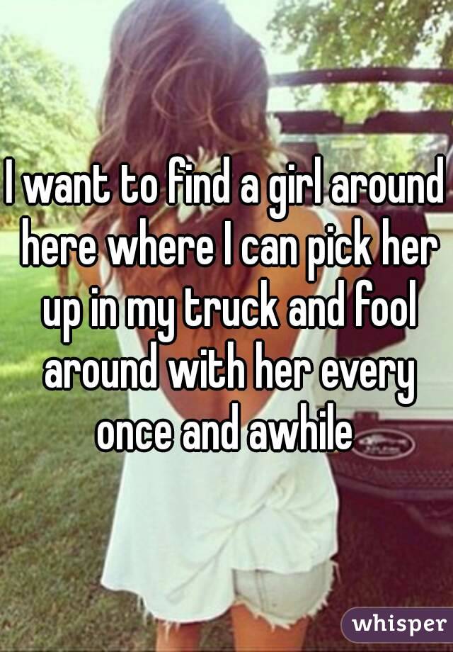I want to find a girl around here where I can pick her up in my truck and fool around with her every once and awhile 