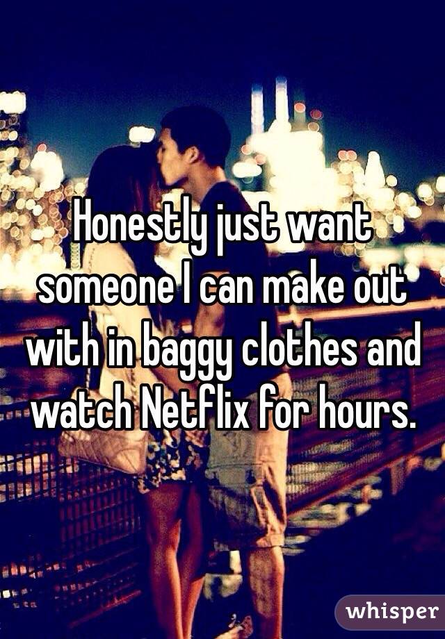 Honestly just want someone I can make out with in baggy clothes and watch Netflix for hours.