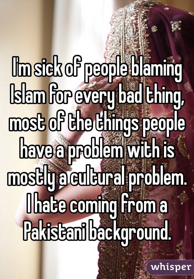 I'm sick of people blaming Islam for every bad thing, most of the things people have a problem with is mostly a cultural problem. I hate coming from a Pakistani background.