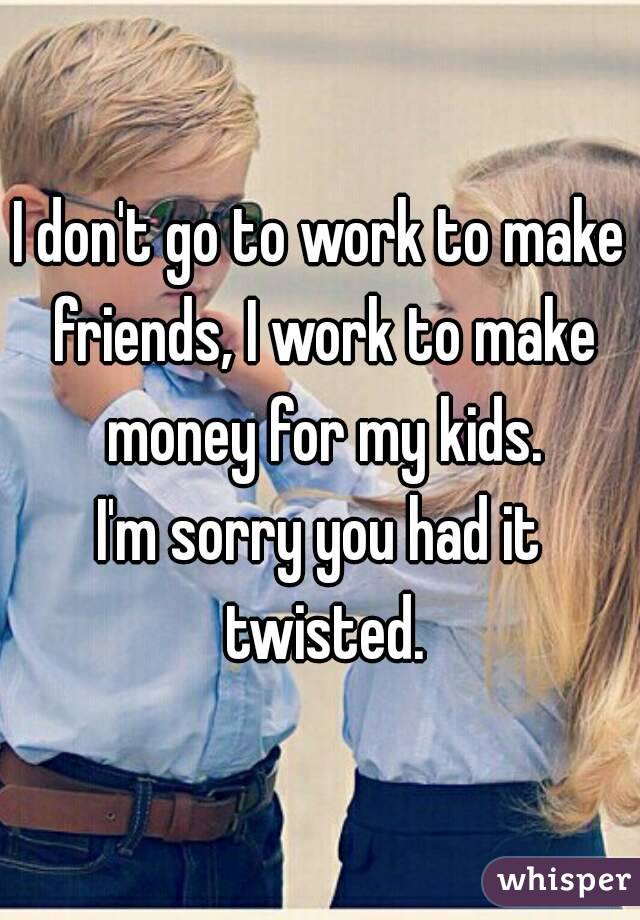 I don't go to work to make friends, I work to make money for my kids.
I'm sorry you had it twisted.