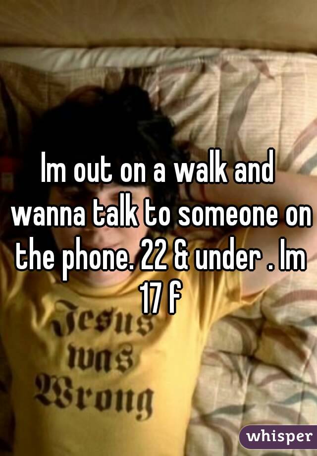 Im out on a walk and wanna talk to someone on the phone. 22 & under . Im 17 f