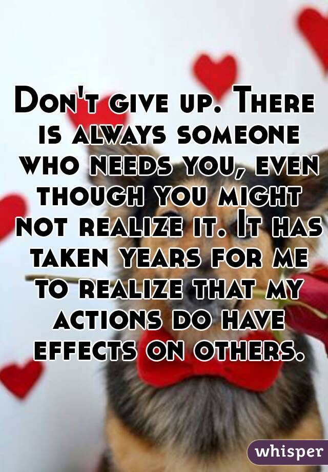 Don't give up. There is always someone who needs you, even though you might not realize it. It has taken years for me to realize that my actions do have effects on others.