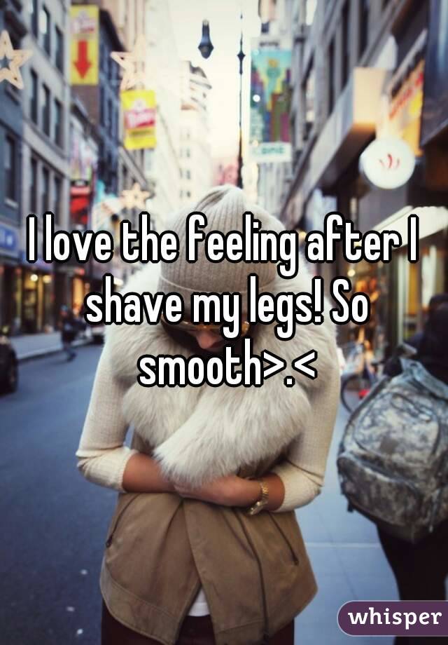 I love the feeling after I shave my legs! So smooth>.<