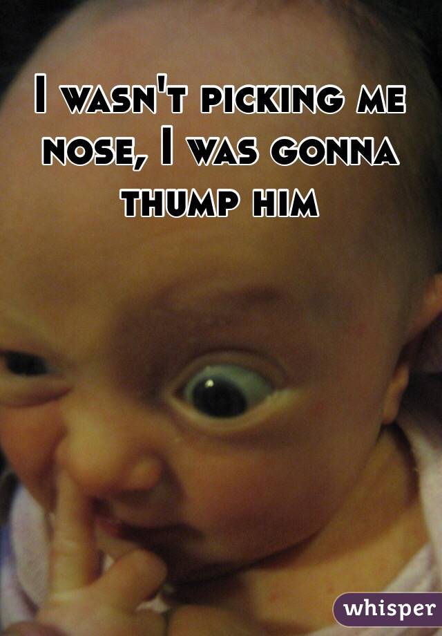 I wasn't picking me nose, I was gonna thump him 