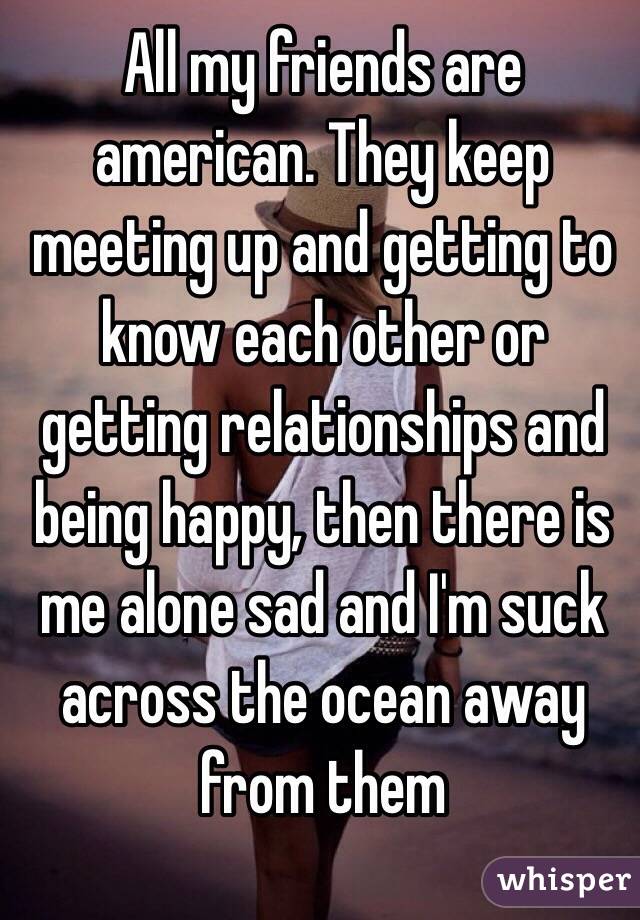 All my friends are american. They keep meeting up and getting to know each other or  getting relationships and being happy, then there is me alone sad and I'm suck across the ocean away from them