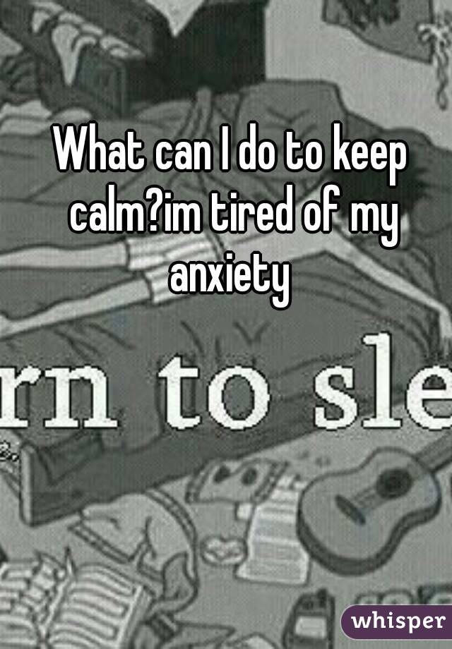 What can I do to keep calm?im tired of my anxiety 