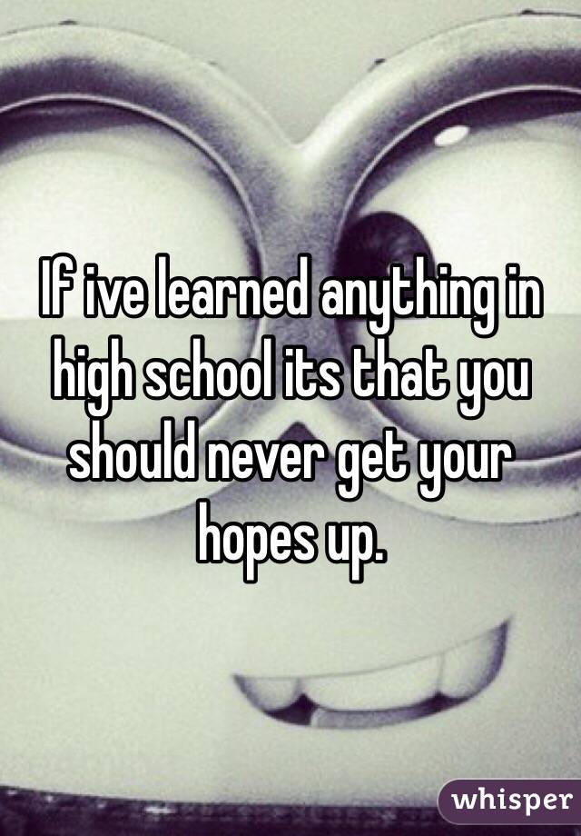If ive learned anything in high school its that you should never get your hopes up. 
