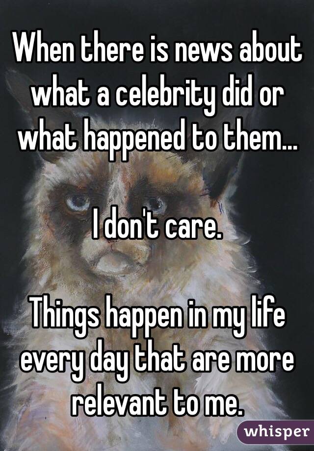 When there is news about what a celebrity did or what happened to them...

I don't care.

Things happen in my life every day that are more relevant to me.