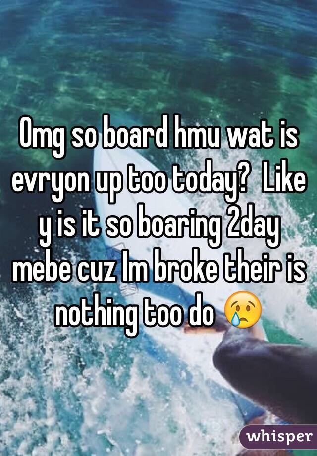 Omg so board hmu wat is evryon up too today?  Like y is it so boaring 2day mebe cuz Im broke their is nothing too do 😢