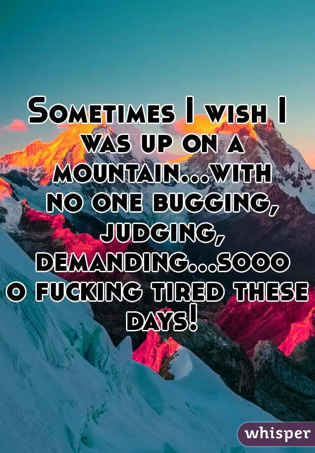 Sometimes I wish I was up on a mountain...with no one bugging, judging, demanding...soooo fucking tired these days!