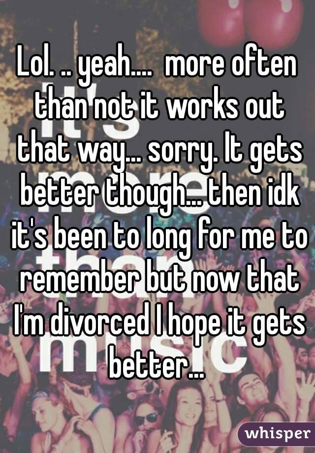 Lol. .. yeah....  more often than not it works out that way... sorry. It gets better though... then idk it's been to long for me to remember but now that I'm divorced I hope it gets better... 