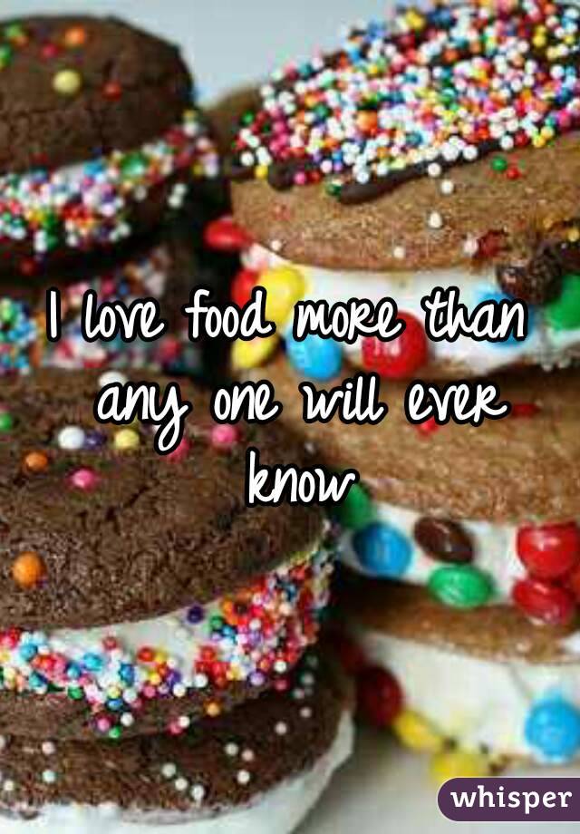 I love food more than any one will ever know