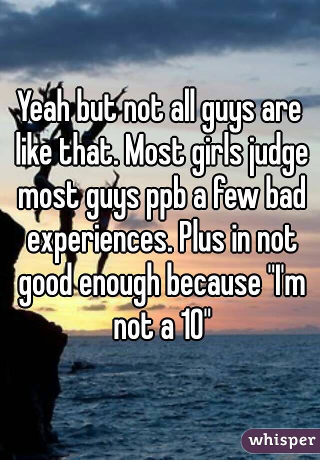 Yeah but not all guys are like that. Most girls judge most guys ppb a few bad experiences. Plus in not good enough because "I'm not a 10"