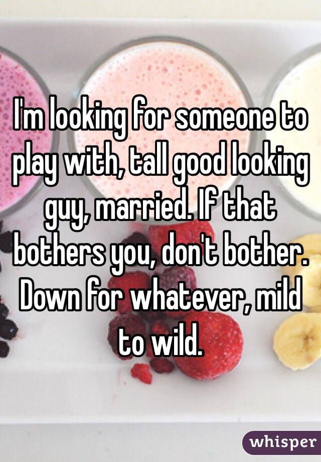 I'm looking for someone to play with, tall good looking guy, married. If that bothers you, don't bother. Down for whatever, mild to wild.