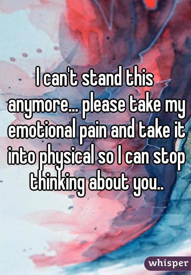 I can't stand this anymore... please take my emotional pain and take it into physical so I can stop thinking about you..