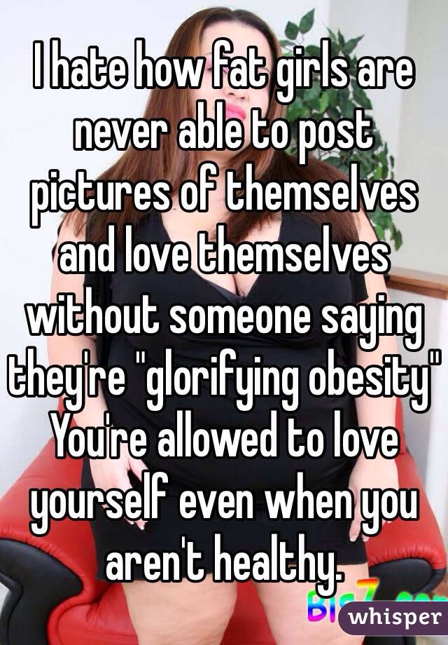 I hate how fat girls are never able to post pictures of themselves and love themselves without someone saying they're "glorifying obesity" 
You're allowed to love yourself even when you aren't healthy. 