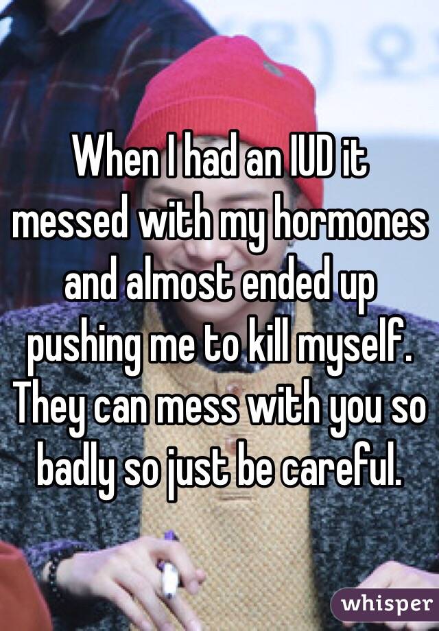 When I had an IUD it messed with my hormones and almost ended up pushing me to kill myself. They can mess with you so badly so just be careful. 