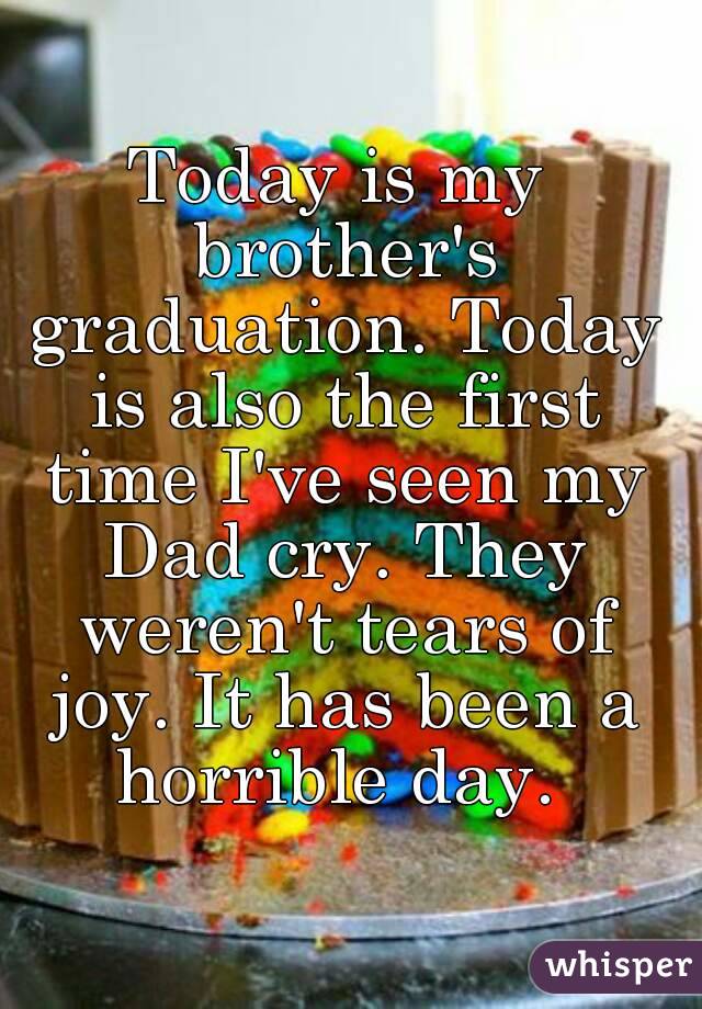 Today is my brother's graduation. Today is also the first time I've seen my Dad cry. They weren't tears of joy. It has been a horrible day. 