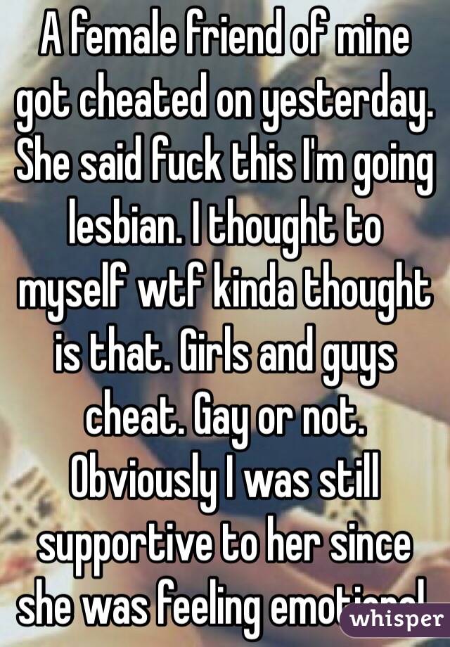A female friend of mine got cheated on yesterday. She said fuck this I'm going lesbian. I thought to myself wtf kinda thought is that. Girls and guys cheat. Gay or not. Obviously I was still supportive to her since she was feeling emotional. 