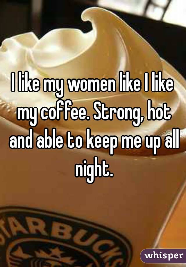 I like my women like I like my coffee. Strong, hot and able to keep me up all night.