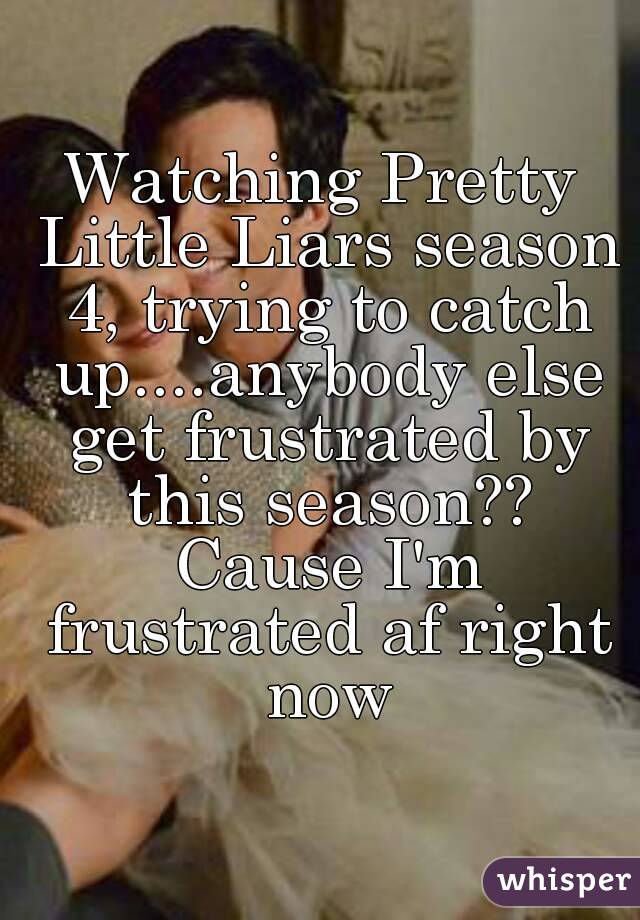 Watching Pretty Little Liars season 4, trying to catch up....anybody else get frustrated by this season?? Cause I'm frustrated af right now