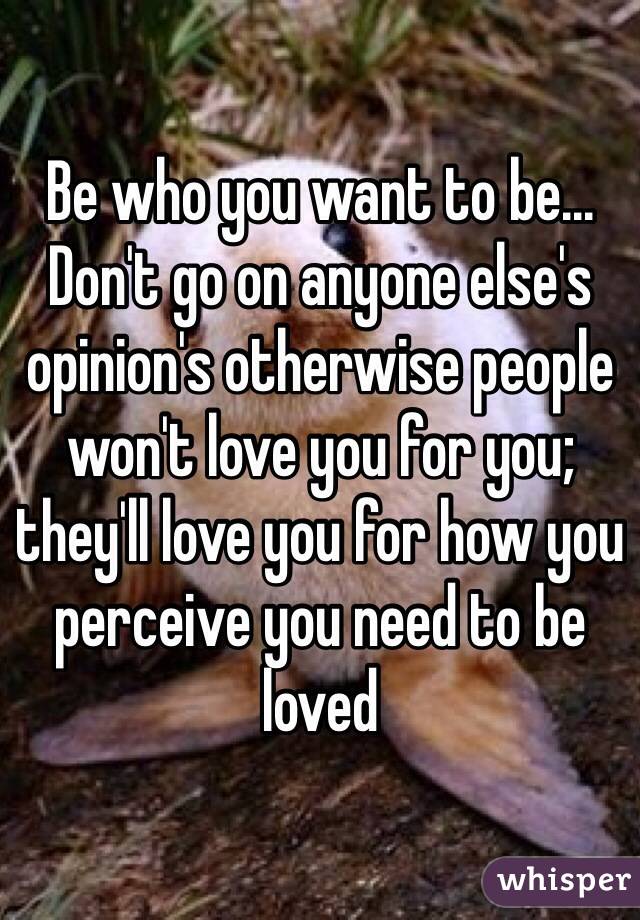 Be who you want to be... Don't go on anyone else's opinion's otherwise people won't love you for you; they'll love you for how you perceive you need to be loved