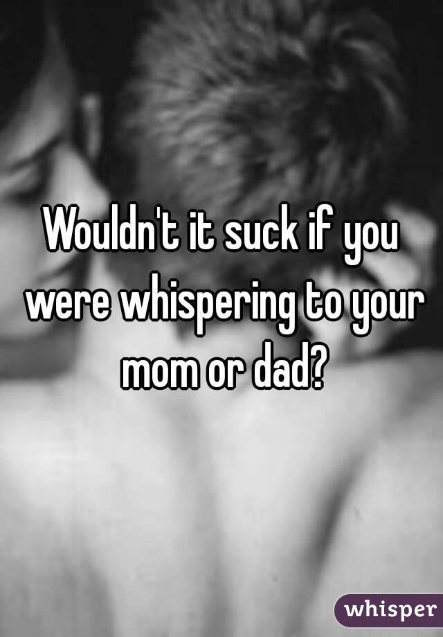 Wouldn't it suck if you were whispering to your mom or dad?