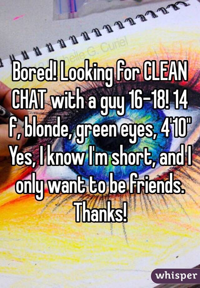 Bored! Looking for CLEAN CHAT with a guy 16-18! 14 f, blonde, green eyes, 4'10" 
Yes, I know I'm short, and I only want to be friends. Thanks!