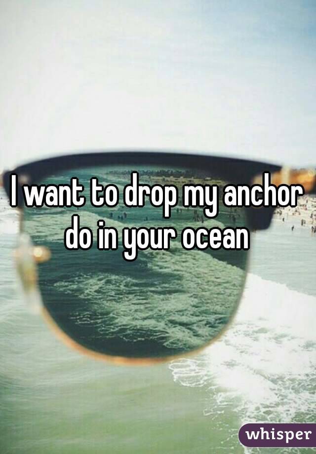 I want to drop my anchor do in your ocean 