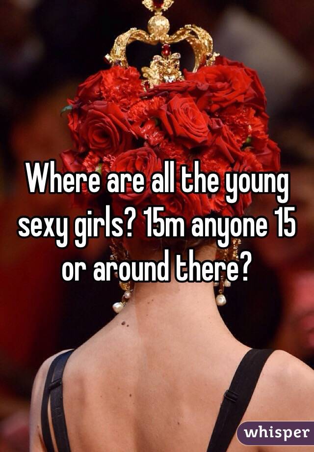 Where are all the young sexy girls? 15m anyone 15 or around there?