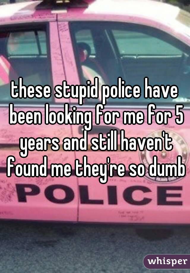 these stupid police have been looking for me for 5 years and still haven't found me they're so dumb