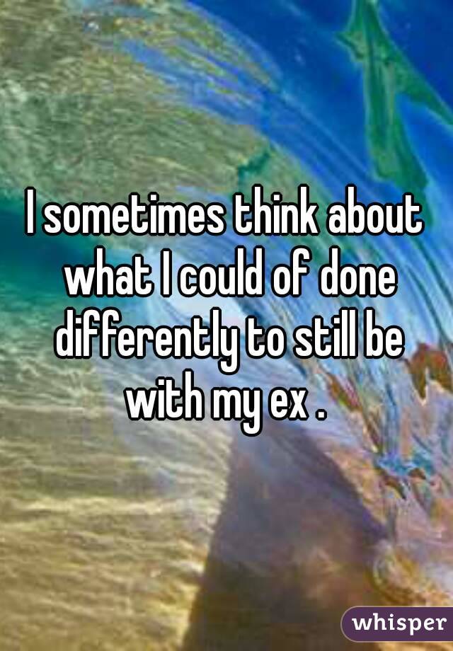 I sometimes think about what I could of done differently to still be with my ex . 