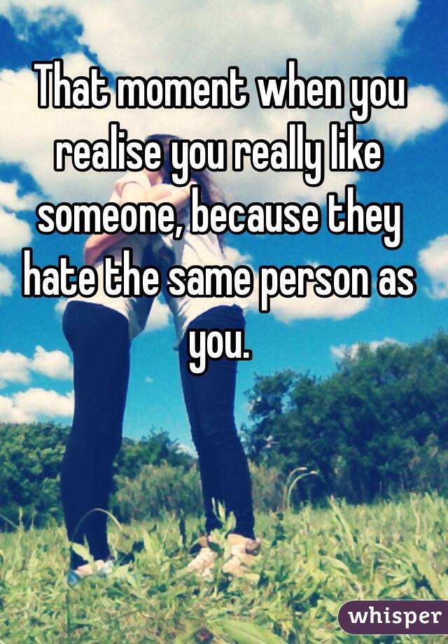 That moment when you realise you really like someone, because they hate the same person as you.