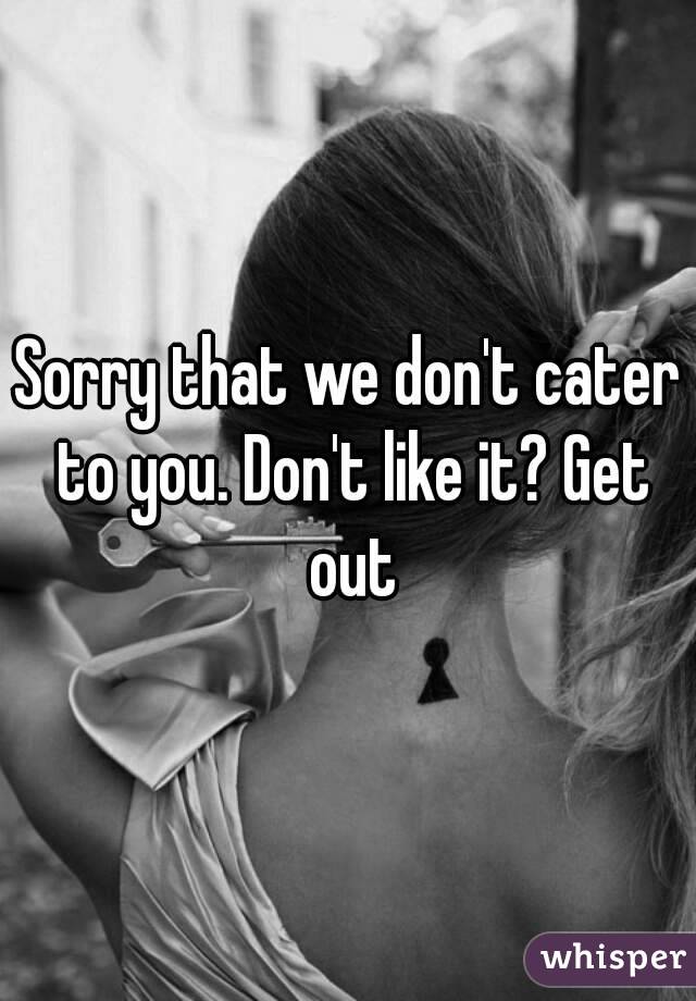 Sorry that we don't cater to you. Don't like it? Get out