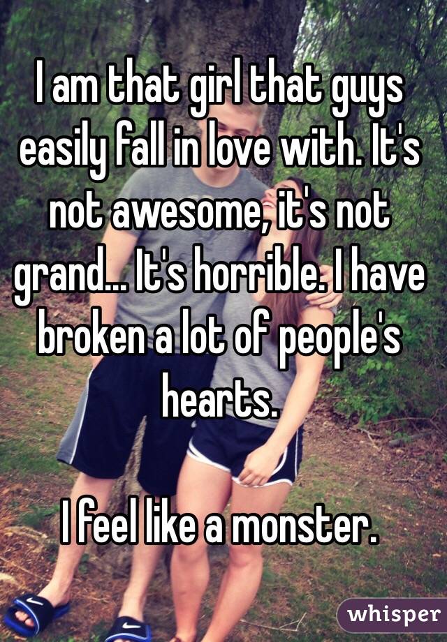 I am that girl that guys easily fall in love with. It's not awesome, it's not grand... It's horrible. I have broken a lot of people's hearts. 

I feel like a monster. 