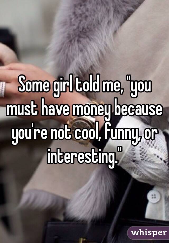 Some girl told me, "you must have money because you're not cool, funny, or interesting." 