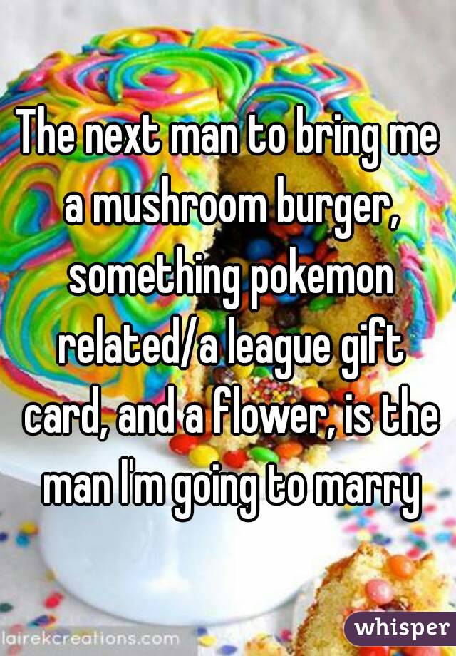 The next man to bring me a mushroom burger, something pokemon related/a league gift card, and a flower, is the man I'm going to marry