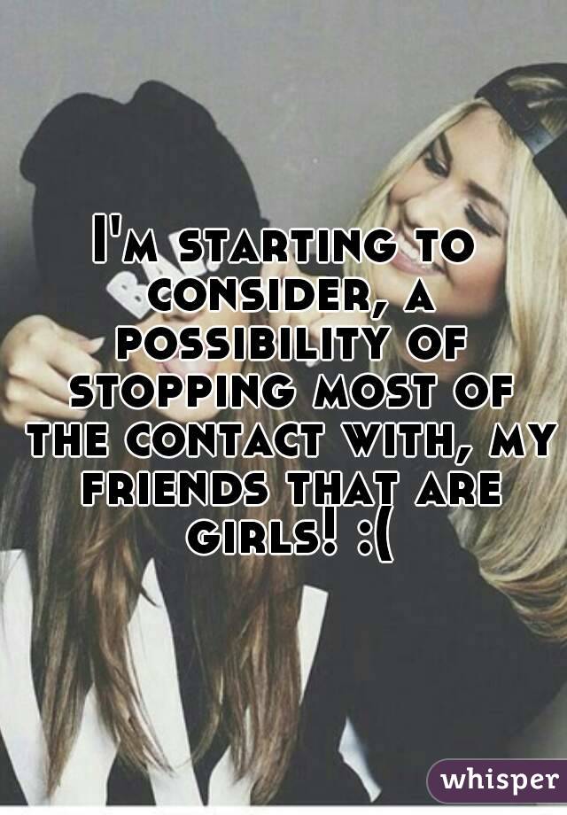 I'm starting to consider, a possibility of stopping most of the contact with, my friends that are girls! :(