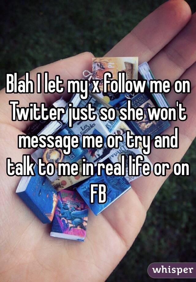 Blah I let my x follow me on Twitter just so she won't message me or try and talk to me in real life or on FB 