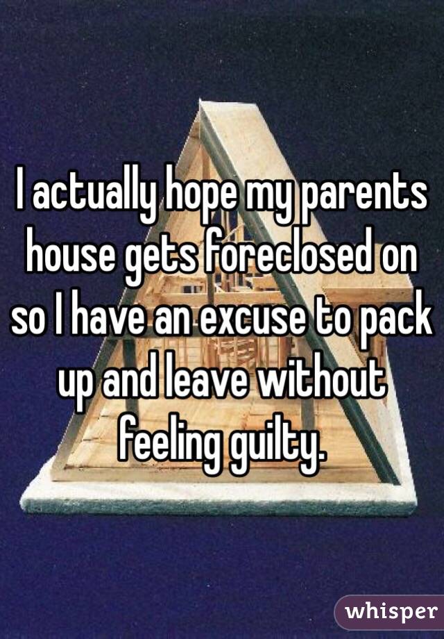 I actually hope my parents house gets foreclosed on so I have an excuse to pack up and leave without feeling guilty. 