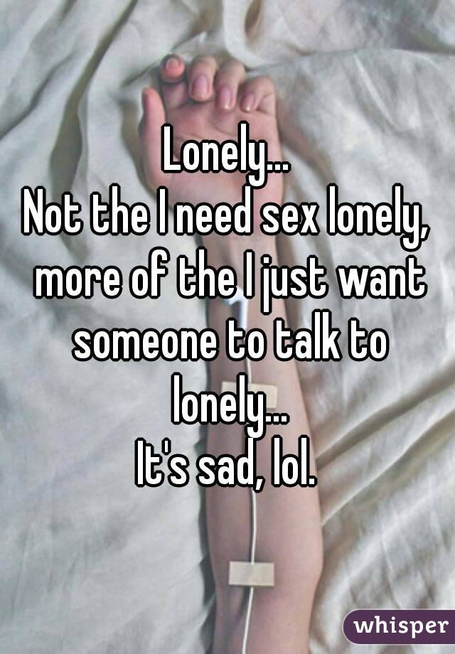 Lonely...
Not the I need sex lonely, more of the I just want someone to talk to lonely...
It's sad, lol.