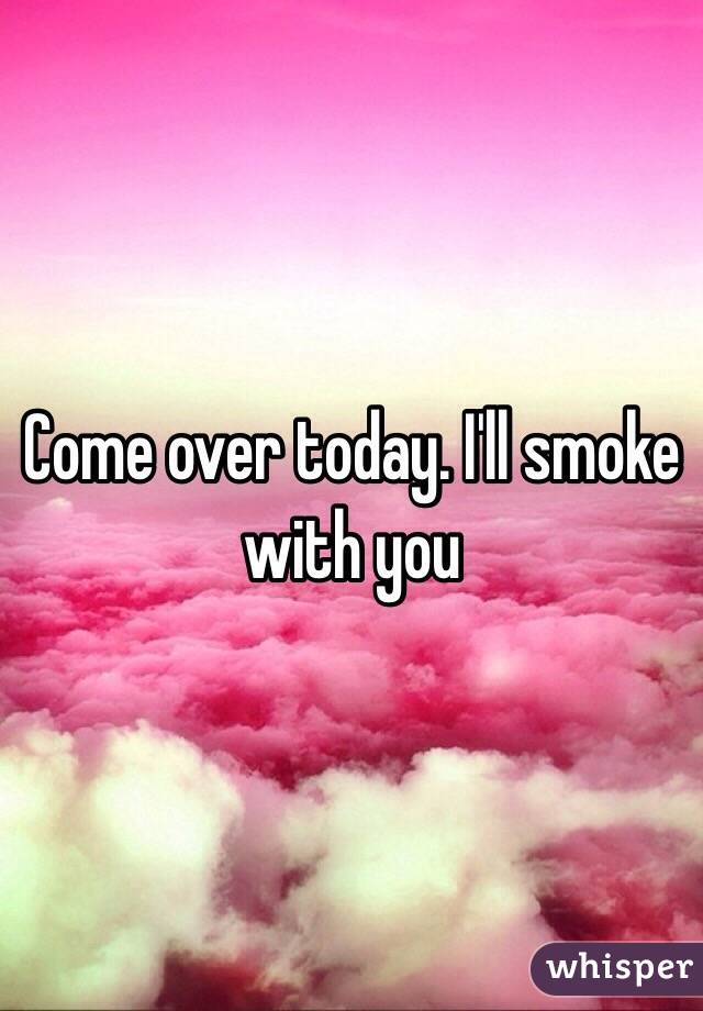 Come over today. I'll smoke with you